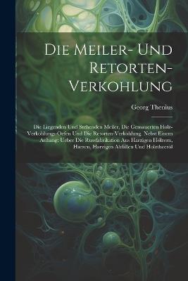 Die Meiler- Und Retorten-Verkohlung: Die Liegenden Und Stehenden Meiler, Die Gemauerten Holz-Verkohlungs-Oefen Und Die Retorten-Verkohlung. Nebst Einem Anhang: Ueber Die Russfabrikation Aus Harzigen Hölzern, Harzen, Harzigen Abfällen Und Holztheeröl - Georg Thenius - cover