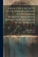 A Reply [By E. Beckett] to Dr. Farrar's Answer to Sir Edmund Beckett's 'should the Revised New Testament Be Authorized?'