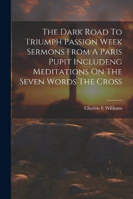 The Dark Road To Triumph Passion Week Sermons From A Paris Pupit Includeng Meditations On The Seven Words The Cross - Clayton E Williams - cover