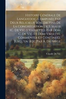 Histoire Générale De Languedoc, Composée Par Deux Religieux Bénédictins De La Congrégation De S. Maur (C. De Vic, J. Vaissette). Par Dom C. De Vic Et Dom Vaisette. Commentée Et Continuée Jusqu'en 1830, Par A. Du Mège - Claude De Vic - cover