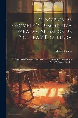 Principios De Geometría Descriptiva Para Los Alumnos De Pintura Y Escultura: La Geometría Elemental, Proporciones Lineales Y Estereometría Plana Y Curva, Part 1... - Matías Laviña - cover