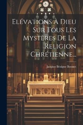 Elévations À Dieu Sur Tous Les Mystères De La Religion Chrétienne... - Jacques Bénigne Bossuet - cover