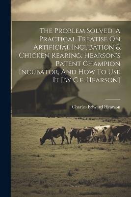 The Problem Solved, A Practical Treatise On Artificial Incubation & Chicken Rearing. Hearson's Patent Champion Incubator, And How To Use It [by C.e. Hearson] - Charles Edward Hearson - cover