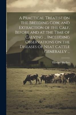 A Practical Treatise on the Breeding Cow, and Extraction of the Calf, Before and at the Time of Calving ... Including Observations on the Diseases of Neat Cattle Generally ... - Edward Skellett - cover