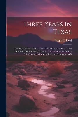 Three Years In Texas: Including A View Of The Texan Revolution, And An Account Of The Principle Battles, Together With Descriptions Of The Soil, Commercial And Agricultural Advantages, &c - Joseph E Field - cover