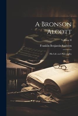 A Bronson Alcott: His Life and Philosophy; Volume II - Franklin Benjamin Sanborn - cover