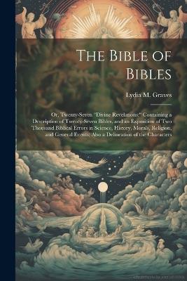 The Bible of Bibles: Or, Twenty-Seven "Divine Revelations: " Containing a Description of Twenty-Seven Bibles, and an Exposition of Two Thousand Biblical Errors in Science, History, Morals, Religion, and General Events; Also a Delineation of the Characters - Lydia M Graves - cover