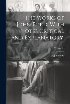 The Works of John Ford, With Notes Critical and Explanatory.; Volume III - John Ford - cover