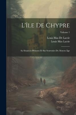 L'île De Chypre: Sa Situation Présente Et Ses Souvenirs Du Moyen-Âge; Volume 1 - Louis Mas Latrie,Louis Mas De Latrie - cover