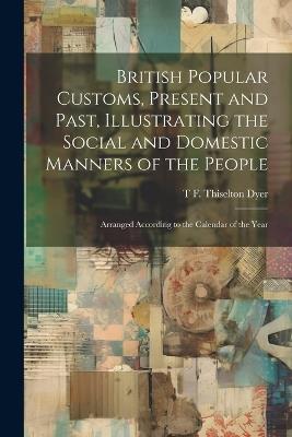 British Popular Customs, Present and Past, Illustrating the Social and Domestic Manners of the People: Arranged According to the Calendar of the Year - T F Thiselton B 1848 Dyer - cover