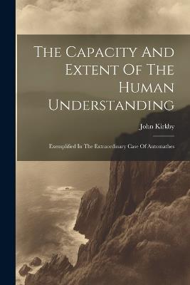 The Capacity And Extent Of The Human Understanding: Exemplified In The Extraordinary Case Of Automathes - John Kirkby - cover