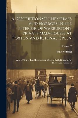 A Description Of The Crimes And Horrors In The Interior Of Warburton's Private Mad-houses At Hoxton And Bethnal Green: And Of These Establishments In General With Reasons For Their Total Abolition; Volume 2 - John Mitford - cover