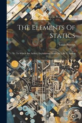 The Elements Of Statics: Tr. To Which Are Added, Explanatory Notes [&c.] By T. Sutton - Louis Poinsot - cover