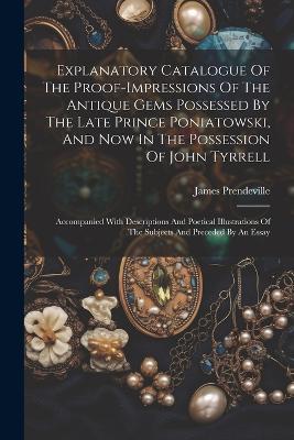 Explanatory Catalogue Of The Proof-impressions Of The Antique Gems Possessed By The Late Prince Poniatowski, And Now In The Possession Of John Tyrrell: Accompanied With Descriptions And Poetical Illustrations Of The Subjects And Preceded By An Essay - James Prendeville - cover