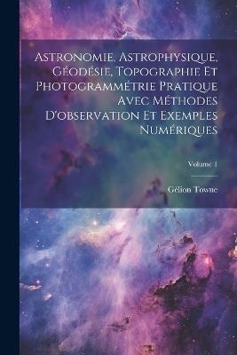 Astronomie, Astrophysique, Géodésie, Topographie Et Photogrammétrie Pratique Avec Méthodes D'observation Et Exemples Numériques; Volume 1 - Gélion Towne - cover