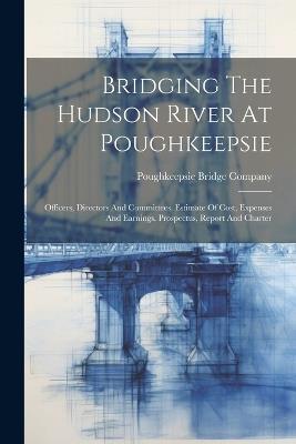 Bridging The Hudson River At Poughkeepsie: Officers, Directors And Committees. Estimate Of Cost, Expenses And Earnings. Prospectus, Report And Charter - Poughkeepsie Bridge Company - cover