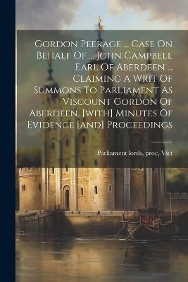 Gordon Peerage ... Case On Behalf Of ... John Campbell Earl Of Aberdeen ... Claiming A Writ Of Summons To Parliament As Viscount Gordon Of Aberdeen. [with] Minutes Of Evidence [and] Proceedings - cover