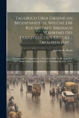 Tagebuch Über Diejenigen Begebenheiten, Welche Die Reichsstadt Biberach Während Des Französischen Krieges ... Erfahren Hat ...: Fortsetzung Des Tagebuchs ... Vom Jahr 1802 An Bis Zum Jahr 1815: Samt Einem Anhang Von Der Theurung Im Jahr 1770 - 1771 - Johann K Krais - cover