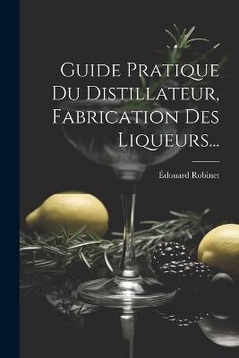 Guide Pratique Du Distillateur, Fabrication Des Liqueurs... - Édouard Robinet - cover