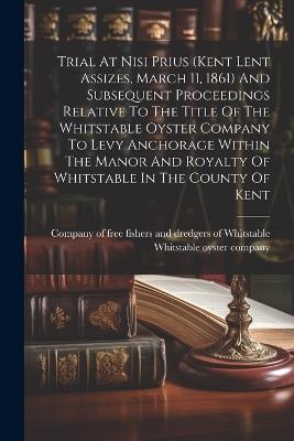 Trial At Nisi Prius (kent Lent Assizes, March 11, 1861) And Subsequent Proceedings Relative To The Title Of The Whitstable Oyster Company To Levy Anchorage Within The Manor And Royalty Of Whitstable In The County Of Kent - cover