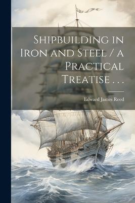 Shipbuilding in Iron and Steel / a Practical Treatise . . . - Edward James 1830-1906 Reed - cover