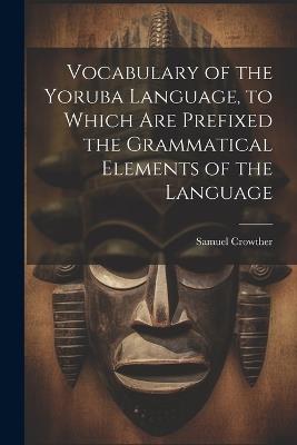 Vocabulary of the Yoruba Language, to Which Are Prefixed the Grammatical Elements of the Language - Samuel Crowther - cover