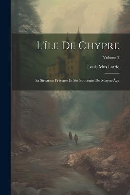 L'île De Chypre: Sa Situation Présente Et Ses Souvenirs Du Moyen-Âge; Volume 2 - Louis Mas Latrie - cover