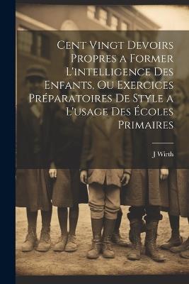 Cent Vingt Devoirs Propres a Former L'intelligence Des Enfants, Ou Exercices Préparatoires De Style a L'usage Des Écoles Primaires - J Wirth - cover