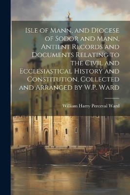 Isle of Mann, and Diocese of Sodor and Mann, Antient Records and Documents Relating to the Civil and Ecclesiastical History and Constitution, Collected and Arranged by W.P. Ward - William Harry Perceval Ward - cover