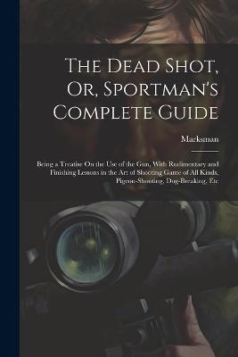 The Dead Shot, Or, Sportman's Complete Guide: Being a Treatise On the Use of the Gun, With Rudimentary and Finishing Lessons in the Art of Shooting Game of All Kinds, Pigeon-Shooting, Dog-Breaking, Etc - Marksman - cover