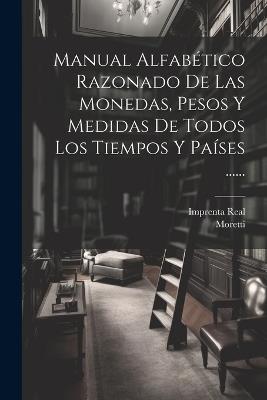 Manual Alfabético Razonado De Las Monedas, Pesos Y Medidas De Todos Los Tiempos Y Países ...... - Moretti (Conde De ),Imprenta Real - cover