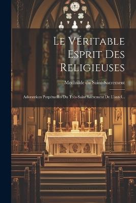 Le Véritable Esprit Des Religieuses: Adoratrices Perpétuelles Du Très-saint Sacrement De L'autel... - Mechtilde Du Saint-Sacrement - cover