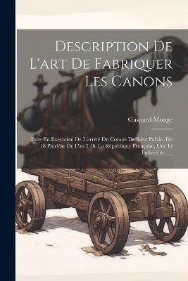 Description De L'art De Fabriquer Les Canons: Faite En Exécution De L'arrêté Du Comité De Salut Public, Du 18 Pluviôse De L'an 2 De La République Française, Une Et Indivisible...... - Gaspard Monge - cover