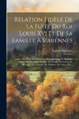 Relation Fidèle De La Fuite Du Roi Louis Xvi Et De Sa Famille À Varennes: Extraite Des Pièces Judiciaires Et Administratives, Et De Celles Saisies Aux Domiciles De Mm. De Bouillé, De Fersen, De Klinglin, De Goguelat, De Maldent, De Valory, De... - Eugène Bimbenet - cover