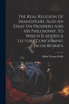 The Real Religion Of Shakespeare. Also An Essay On Prospero And His Philosophy. To Which Is Added A Lecture Concerning Jacob Behmen - Alfred Thomas Roffe - cover