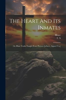 The Heart And Its Inmates: Or, Plain Truths Taught From Pictures [a Lect., Signed T.s.] - T S,Heart - cover