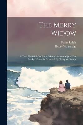 The Merry Widow: A Novel Founded On Franz Lehar's Viennese Opera, Die Lustige Witwe As Produced By Henry W. Savage - Henry W Savage,Franz Lehár - cover