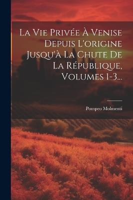 La Vie Privée À Venise Depuis L'origine Jusqu'à La Chute De La République, Volumes 1-3... - Ernesto P Molmenti - cover