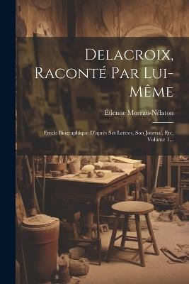 Delacroix, Raconté Par Lui-même: Etude Biographique D'après Ses Lettres, Son Journal, Etc, Volume 1... - Étienne Moreau-Nélaton - cover