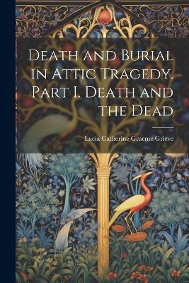 Death and Burial in Attic Tragedy. Part I. Death and the Dead - Lucia Catherine Graeme Grieve - cover