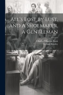 All's Lost by Lust, and A Shoemaker, a Gentleman - Charles Wharton Stork,William Rowley - cover