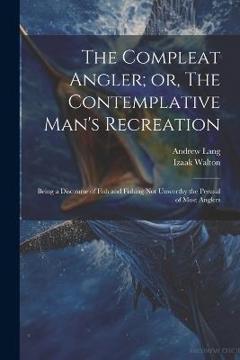 The Compleat Angler; or, The Contemplative Man's Recreation: Being a Discourse of Fish and Fishing not Unworthy the Perusal of Most Anglers - Andrew Lang,Izaak Walton - cover