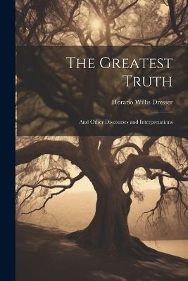 The Greatest Truth: And Other Discourses and Interpretations - Horatio Willis Dresser - cover