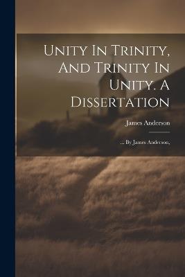 Unity In Trinity, And Trinity In Unity. A Dissertation: ... By James Anderson, - James Anderson - cover