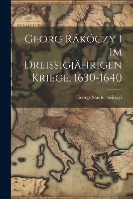 Georg Rákóczy i im Dreissigjährigen Kriege, 1630-1640 - Sándor Szilágyi George - cover