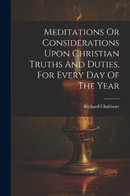 Meditations Or Considerations Upon Christian Truths And Duties, For Every Day Of The Year - Richard Challoner - cover