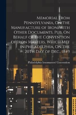 Memorial From Pennsylvania, On the Manufacture of Iron, With Other Documents, Pub. On Behalf of the Convention of Iron Masters, Which Met in Philadelphia, On the 20Th Day of Dec., 1849 - Philadelphia Ironmasters' Convention - cover