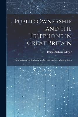 Public Ownership and the Telephone in Great Britain: Restriction of the Industry by the State and the Municipalities - Hugo Richard Meyer - cover