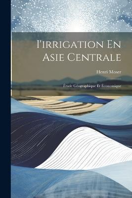 I'irrigation En Asie Centrale: Étude Géographique Et Économique - Henri Moser - cover