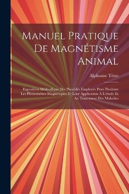 Manuel Pratique De Magnétisme Animal: Exposition Méthodique Des Procédés Employés Pour Produire Les Phénomènes Magnétiques Et Leur Application À L'étude Et Au Traitement Des Maladies - Alphonse Téste - cover